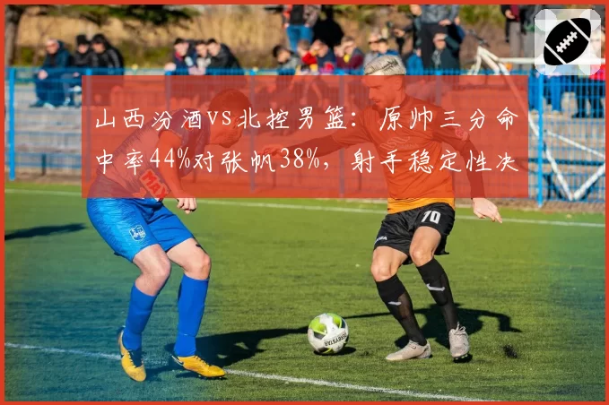 山西汾酒vs北控男篮：原帅三分命中率44%对张帆38%，射手稳定性决定进攻上限