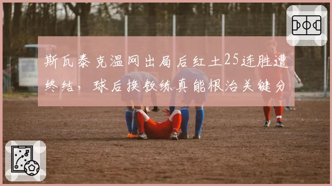 斯瓦泰克温网出局后红土25连胜遭终结，球后换教练真能根治关键分疲软？