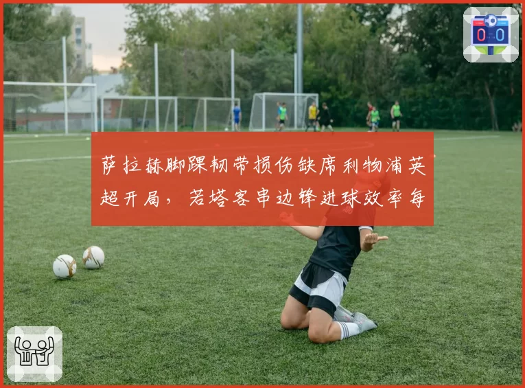 萨拉赫脚踝韧带损伤缺席利物浦英超开局,若塔客串边锋进球效率每90分钟0.8球 vs 萨拉赫上赛季0.6球