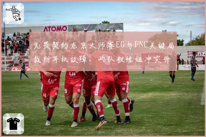 无畏契约东京大师赛EG与FNC关键局裁判耳机故障，两队教练组冲突升级遭罚