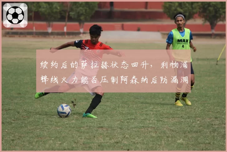 续约后的萨拉赫状态回升，利物浦锋线火力能否压制阿森纳后防漏洞？