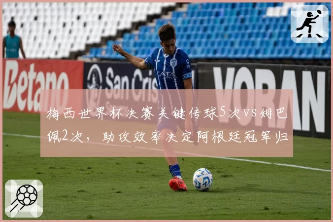 梅西世界杯决赛关键传球5次vs姆巴佩2次，助攻效率决定阿根廷冠军归属