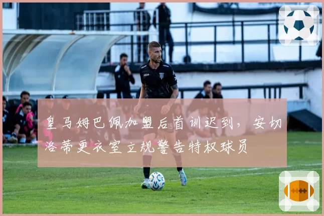 皇马姆巴佩加盟后首训迟到,安切洛蒂更衣室立规警告特权球员