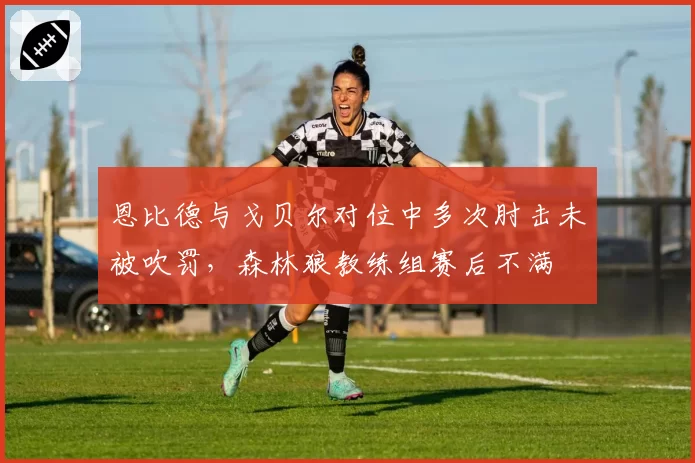 恩比德与戈贝尔对位中多次肘击未被吹罚，森林狼教练组赛后不满