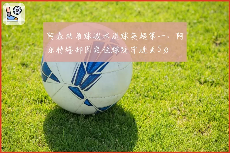 阿森纳角球战术进球英超第一，阿尔特塔却因定位球防守连丢5分
