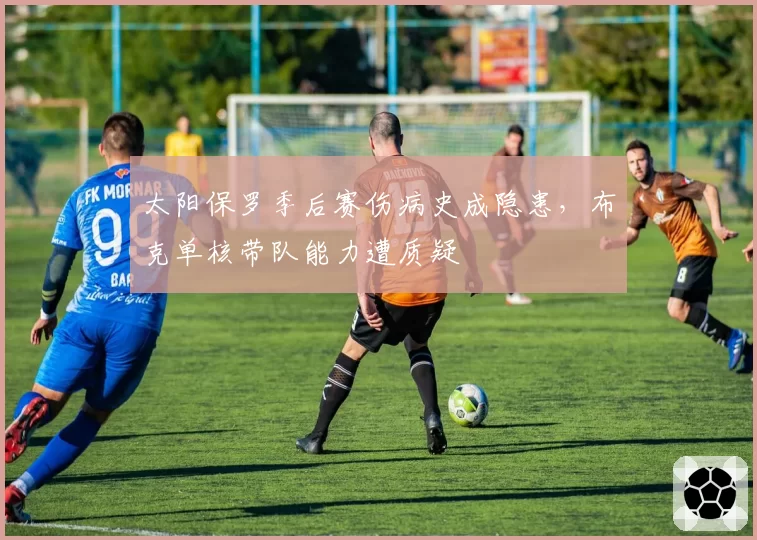 太阳保罗季后赛伤病史成隐患，布克单核带队能力遭质疑