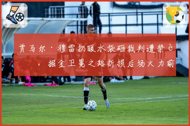 贾马尔·穆雷扔暖水袋砸裁判遭禁赛,掘金卫冕之路折损后场火力前景堪忧
