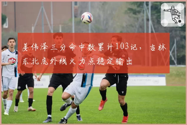姜伟泽三分命中数累计103记，吉林东北虎外线火力点稳定输出