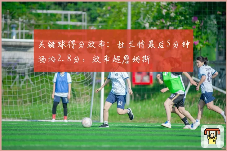 关键球得分效率：杜兰特最后5分钟场均2.8分，效率超詹姆斯