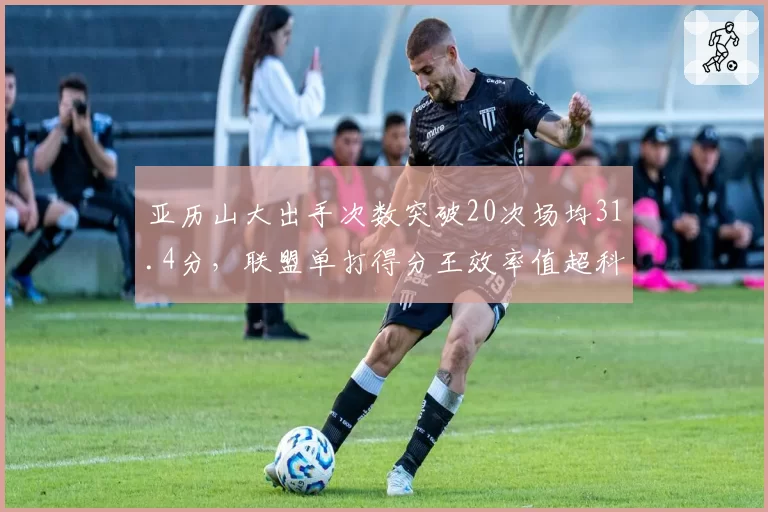 亚历山大出手次数突破20次场均31.4分，联盟单打得分王效率值超科比同期
