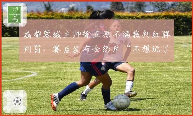 成都蓉城主帅徐正源不满裁判红牌判罚,赛后发布会怒斥“不想玩了”