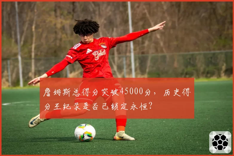詹姆斯总得分突破45000分，历史得分王纪录是否已锁定永恒？