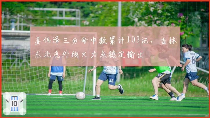 姜伟泽三分命中数累计103记，吉林东北虎外线火力点稳定输出