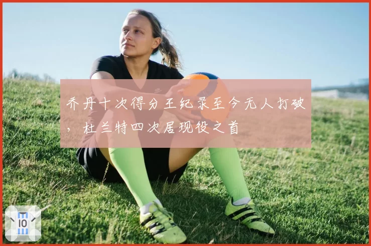 乔丹十次得分王纪录至今无人打破，杜兰特四次居现役之首
