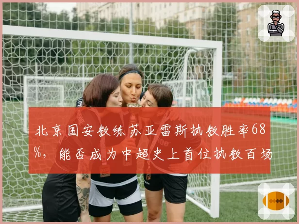 北京国安教练苏亚雷斯执教胜率68%，能否成为中超史上首位执教百场胜率超70%的洋帅？