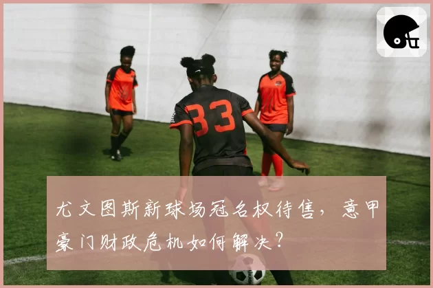 尤文图斯新球场冠名权待售，意甲豪门财政危机如何解决？