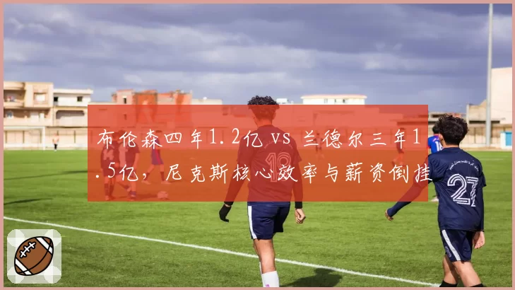 布伦森四年1.2亿 vs 兰德尔三年1.5亿，尼克斯核心效率与薪资倒挂