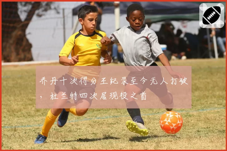 乔丹十次得分王纪录至今无人打破，杜兰特四次居现役之首