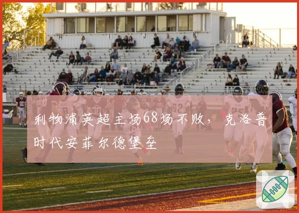 利物浦英超主场68场不败，克洛普时代安菲尔德堡垒