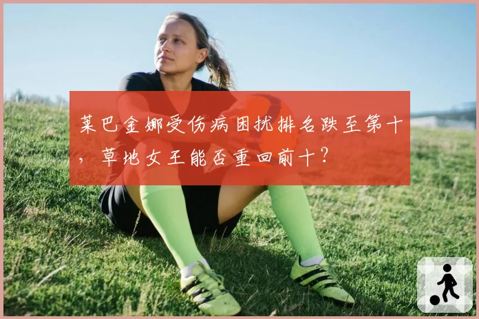 莱巴金娜受伤病困扰排名跌至第十，草地女王能否重回前十？