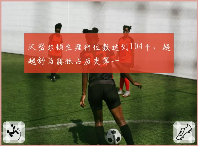 汉密尔顿生涯杆位数达到104个,超越舒马赫独占历史第一