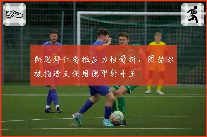 凯恩拜仁脊椎应力性骨折，图赫尔被指透支使用德甲射手王
