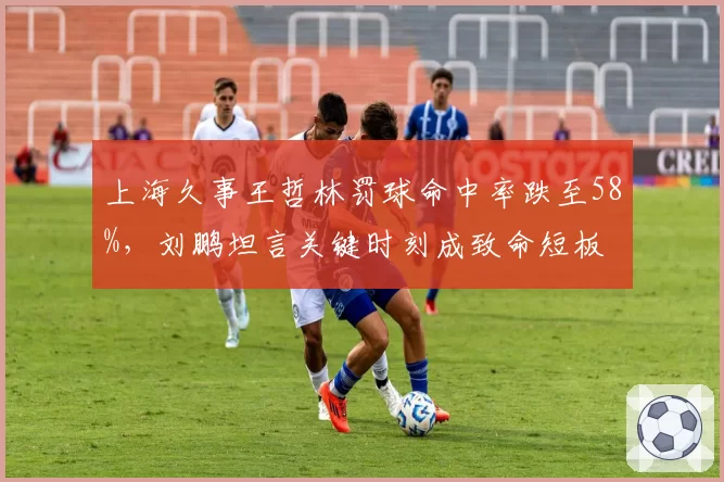 上海久事王哲林罚球命中率跌至58%，刘鹏坦言关键时刻成致命短板