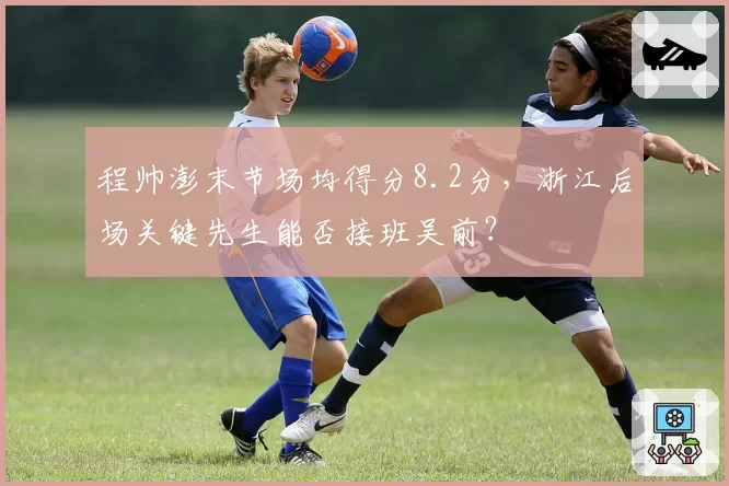 程帅澎末节场均得分8.2分，浙江后场关键先生能否接班吴前？