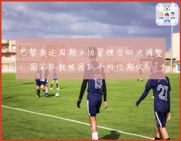 巴黎奥运周期泳协管理层四次调整，国家队教练团队平均任期仅8.7个月