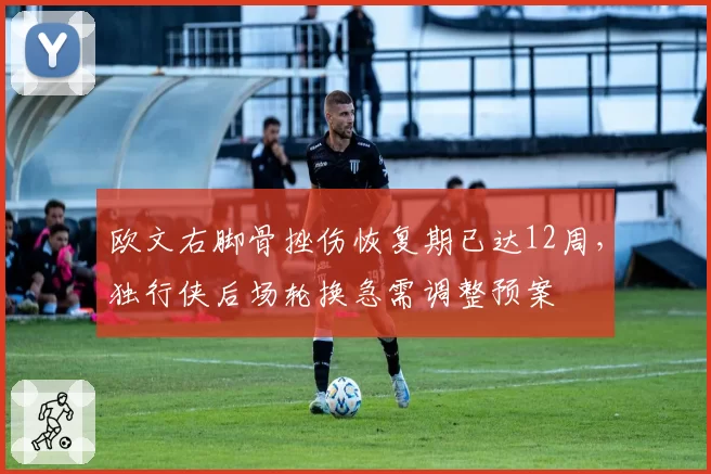 欧文右脚骨挫伤恢复期已达12周，独行侠后场轮换急需调整预案