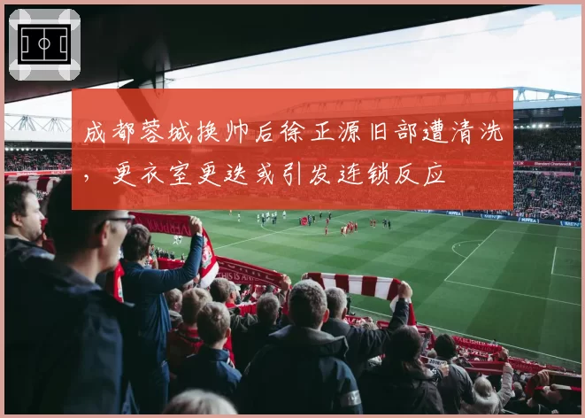 成都蓉城换帅后徐正源旧部遭清洗，更衣室更迭或引发连锁反应