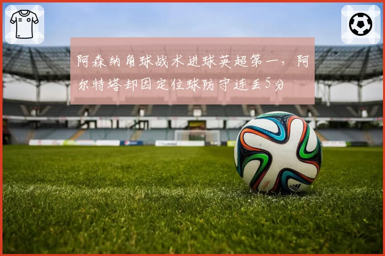 阿森纳角球战术进球英超第一，阿尔特塔却因定位球防守连丢5分