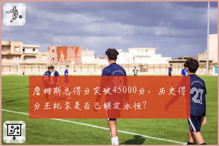 詹姆斯总得分突破45000分，历史得分王纪录是否已锁定永恒？