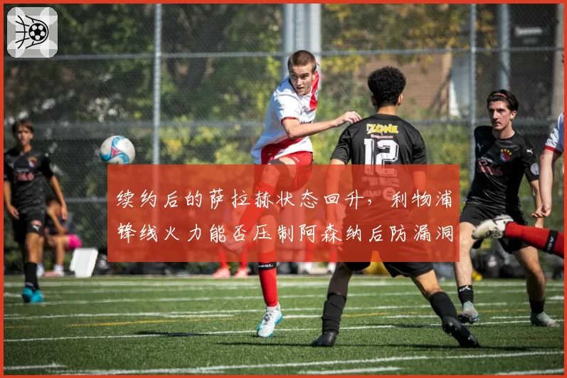 续约后的萨拉赫状态回升，利物浦锋线火力能否压制阿森纳后防漏洞？