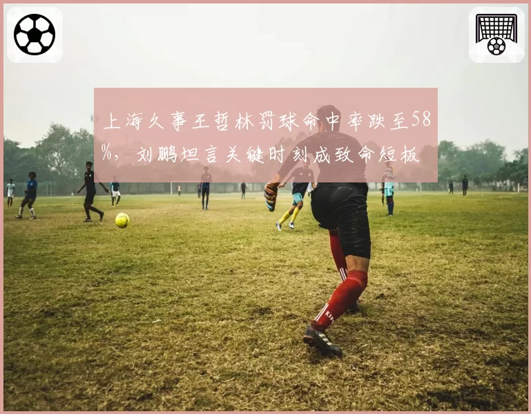 上海久事王哲林罚球命中率跌至58%，刘鹏坦言关键时刻成致命短板