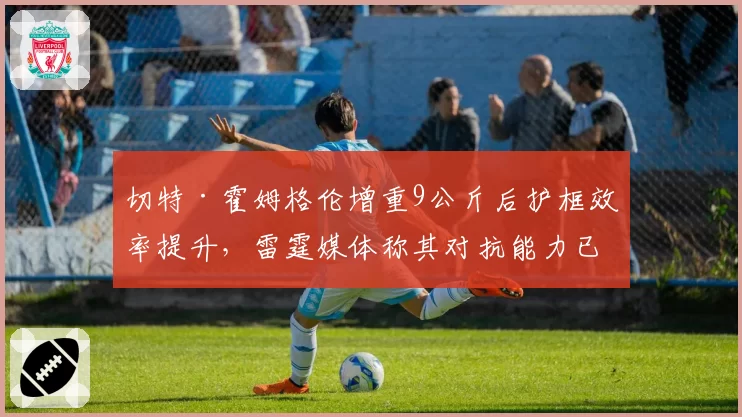 切特·霍姆格伦增重9公斤后护框效率提升，雷霆媒体称其对抗能力已达标