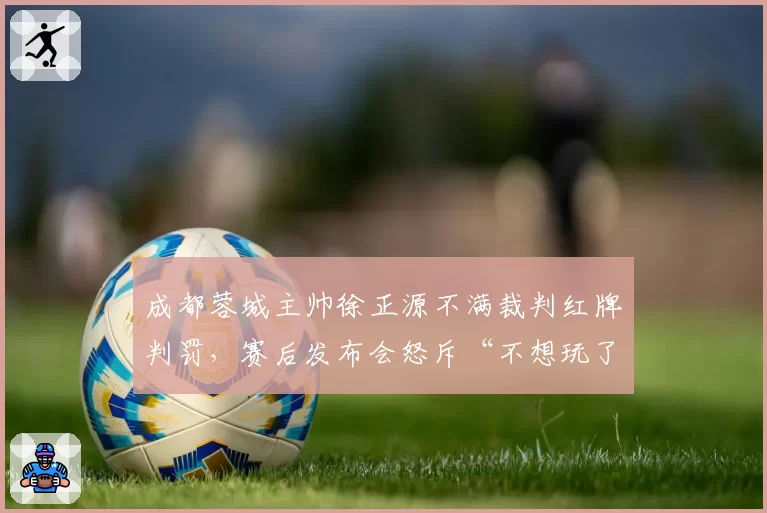 成都蓉城主帅徐正源不满裁判红牌判罚,赛后发布会怒斥“不想玩了”