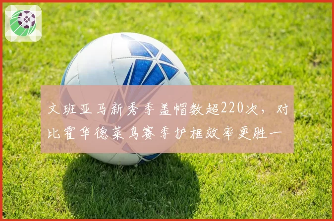 文班亚马新秀季盖帽数超220次，对比霍华德菜鸟赛季护框效率更胜一筹