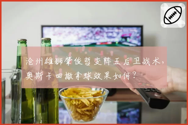 沧州雄狮肇俊哲变阵五后卫战术，奥斯卡回撤拿球效果如何？